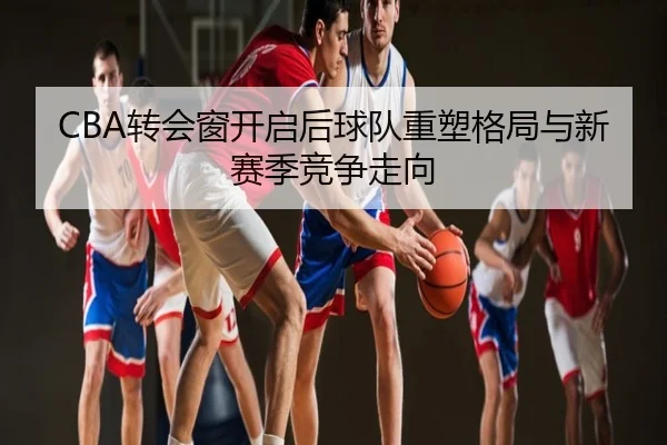 CBA转会窗开启后球队重塑格局与新赛季竞争走向