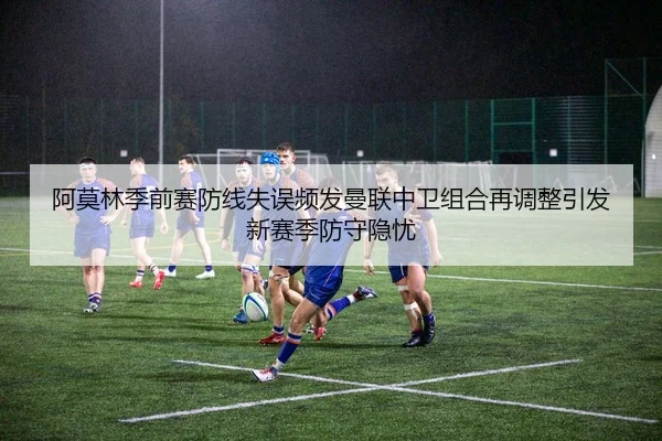 阿莫林季前赛防线失误频发曼联中卫组合再调整引发新赛季防守隐忧