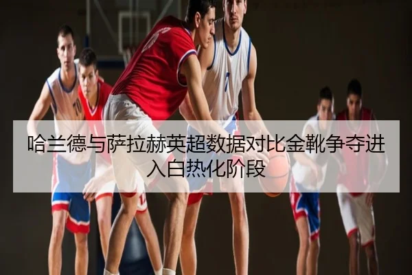 哈兰德与萨拉赫英超数据对比金靴争夺进入白热化阶段