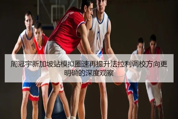 周冠宇新加坡站模拟圈速再提升法拉利调校方向更明确的深度观察