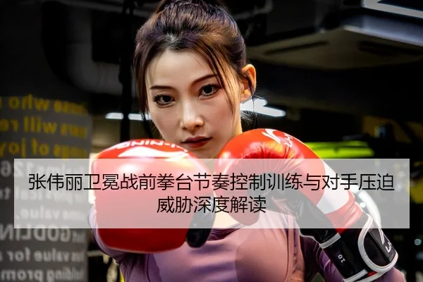 张伟丽卫冕战前拳台节奏控制训练与对手压迫威胁深度解读