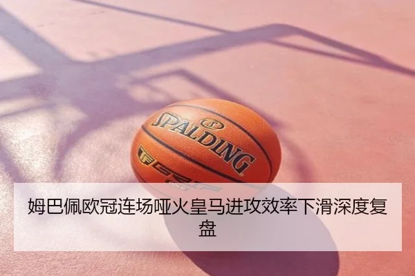姆巴佩欧冠连场哑火皇马进攻效率下滑深度复盘