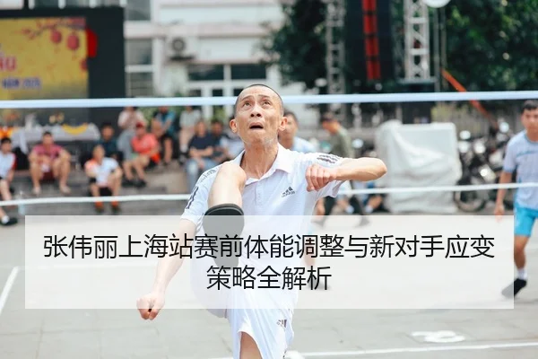 张伟丽上海站赛前体能调整与新对手应变策略全解析