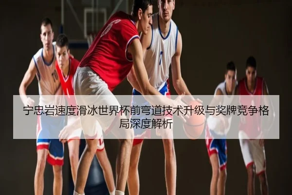 宁忠岩速度滑冰世界杯前弯道技术升级与奖牌竞争格局深度解析