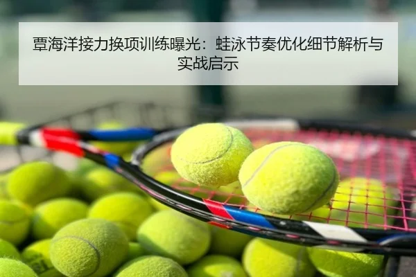 覃海洋接力换项训练曝光：蛙泳节奏优化细节解析与实战启示